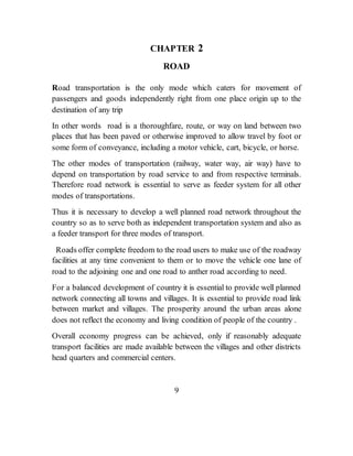 CHAPTER 2
ROAD
Road transportation is the only mode which caters for movement of
passengers and goods independently right from one place origin up to the
destination of any trip
In other words road is a thoroughfare, route, or way on land between two
places that has been paved or otherwise improved to allow travel by foot or
some form of conveyance, including a motor vehicle, cart, bicycle, or horse.
The other modes of transportation (railway, water way, air way) have to
depend on transportation by road service to and from respective terminals.
Therefore road network is essential to serve as feeder system for all other
modes of transportations.
Thus it is necessary to develop a well planned road network throughout the
country so as to serve both as independent transportation system and also as
a feeder transport for three modes of transport.
Roads offer complete freedom to the road users to make use of the roadway
facilities at any time convenient to them or to move the vehicle one lane of
road to the adjoining one and one road to anther road according to need.
For a balanced development of country it is essential to provide well planned
network connecting all towns and villages. It is essential to provide road link
between market and villages. The prosperity around the urban areas alone
does not reflect the economy and living condition of people of the country .
Overall economy progress can be achieved, only if reasonably adequate
transport facilities are made available between the villages and other districts
head quarters and commercial centers.
9
 
