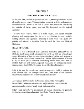 CHAPTER 3
SPECIFICATION OF ROADS
In the year 2000, around 40 per cent of the 825,000 villages in India lacked
all-weather access roads. This constrained economic activities and access to
essential services. Nearly 74 per cent of India’s rural population, constituting
the majority of India’s poor, were not fully integrated into the national
economy.
The rural roads sector, which is a State subject, also lacked adequate
planning and management due to poor coordination between multiple
funding streams and agencies. Investing in rural roads was given low
priority and viewed in isolation from the need for State and National
Highways.
ROAD NETWORK : -
India has a road network of over 4,236,000 kilometers (2,632,000 mi) in
2011, the third largest road network in the world. At 0.66 km of roads per
square kilometers of land, the quantitative density of India's road network is
similar to that of the United States (0.65) and far higher than that of China
(0.16) or Brazil (0.20). However, qualitatively India's roads are a mix of
modern highways and narrow, unpaved roads, and are undergoing drastic
improvement. As of 2008, 49 percent about 2.1 million kilometers.
India in its past did not allocate enough resources to build or maintain its
road network. This has changed since 1995, with major efforts currently
underway to modernize the country's road infrastructure.
According to 2009 estimates by Goldman Sachs, India will need to
invest US$1.7 trillion on infrastructure projects before 2020 to meet its
economic needs, a part of which would be in upgrading
India's road network. The government of India is attempting to promote
foreign investment in road projects by offering financial incentives.
11
 