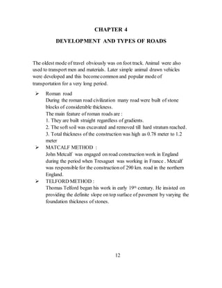 CHAPTER 4
DEVELOPMENT AND TYPES OF ROADS
The oldest mode of travel obviously was on foot track. Animal were also
used to transport men and materials. Later simple animal drawn vehicles
were developed and this becomecommon and popular mode of
transportation for a very long period.
 Roman road
During the roman road civilization many road were built of stone
blocks of considerable thickness.
The main feature of roman roads are :
1. They are built straight regardless of gradients.
2. The soft soil was excavated and removed till hard stratum reached.
3. Total thickness of the construction was high as 0.78 meter to 1.2
meter
 MATCALF METHOD :
John Metcalf was engaged on road construction work in England
during the period when Tresaguet was working in France . Metcalf
was responsible for the construction of 290 km. road in the northern
England.
 TELFORD METHOD :
Thomas Telford began his work in early 19th century. He insisted on
providing the definite slope on top surface of pavement by varying the
foundation thickness of stones.
12
 