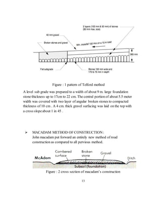 Figure : 1 pattern of Telford method
A level sub grade was prepared to a width of about 9 m. large foundation
stone thickness up to 17cm to 22 cm. The central portion of about 5.5 meter
width was covered with two layer of angular broken stones to compacted
thickness of 10 cm . A 4 cm. thick gravel surfacing was laid on the top with
a cross slopeabout 1 in 45 .
 MACADAM METHOD OF CONSTRUCTION:
John macadam put forward an entirely new method of road
construction as compared to all pervious method.
Figure : 2 cross section of macadam’s construction
13
 