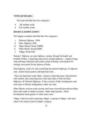 TYPES OF ROADS :
The road classified into two categories :
 All weather roads
 Fair weather roads
ROAD CLASSIFICATION :
The Nagpur road plan classified into five categories :
i. National Highway (NH)
ii. State Highway (SH)
iii. Major District Road (MDR)
iv. Other District Road (ODR)
v. Village Road (VR)
National Highway are main highway running through the length and
breadth of India , connecting major ports, foreign highways , capital of large
state and large industrial and tourists centre including road required for
strategic movement for the defense of India.
State highway roads of a state connecting the national highways of adjacent
state , district head quarters and important cities .
These are important roads within a district connecting areas of production
with markets and connecting these with each other or with the State
Highways & National Highways. It also connects Taluka headquarters and
rural areas to District headquarters within the state.
Other District road are roads serving rural areas of production and providing
them with outlet to market to centre , taluka head quarters , block
development head quarters or other main roads.
Village roads are roads connecting villages or group of villages with each
other to the nearest road of a higher category.
14
 