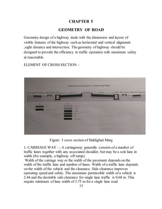 CHAPTER 5
GEOMETRY OF ROAD
Geometry design of a highway deals with the dimension and layout of
visible features of the highway such as horizontal and vertical alignment
,sight distance and intersection. The geometry of highway should be
designed to provide the efficiency in traffic operation with maximum safety
at reasonable.
ELEMENT OF CROSS SECTION :
Figure: 3 cross section of Haldighati Marg
1. CARRIAGE WAY : - A carriageway generally consists of a number of
traffic lanes together with any associated shoulder, but may be a sole lane in
width (for example, a highway off ramp).
Width of the carriage way or the width of the pavement depends on the
width of the traffic lane and number of lanes. Width of a traffic lane depends
on the width of the vehicle and the clearance. Side clearance improves
operating speed and safety. The maximum permissible width of a vehicle is
2.44 and the desirable side clearance for single lane traffic is 0.68 m. This
require minimum of lane width of 3.75 m for a single lane road
15
 