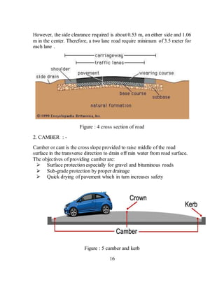 However, the side clearance required is about 0.53 m, on either side and 1.06
m in the center. Therefore, a two lane road require minimum of 3.5 meter for
each lane .
Figure : 4 cross section of road
2. CAMBER : -
Camber or cant is the cross slope provided to raise middle of the road
surface in the transverse direction to drain off rain water from road surface.
The objectives of providing camber are:
 Surface protection especially for gravel and bituminous roads
 Sub-grade protection by proper drainage
 Quick drying of pavement which in turn increases safety
Figure : 5 camber and kerb
16
 