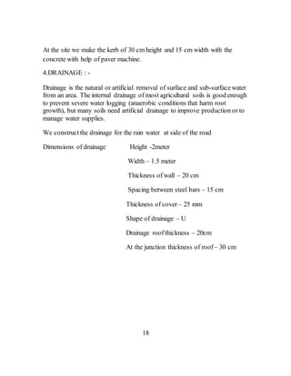 At the site we make the kerb of 30 cm height and 15 cm width with the
concrete with help of paver machine.
4.DRAINAGE : -
Drainage is the natural or artificial removal of surface and sub-surfacewater
from an area. The internal drainage of most agricultural soils is good enough
to prevent severe water logging (anaerobic conditions that harm root
growth), but many soils need artificial drainage to improve production or to
manage water supplies.
We constructthe drainage for the rain water at side of the road
Dimensions of drainage Height -2meter
Width – 1.5 meter
Thickness of wall – 20 cm
Spacing between steel bars – 15 cm
Thickness of cover – 25 mm
Shape of drainage – U
Drainage roof thickness – 20cm
At the junction thickness of roof– 30 cm
18
 