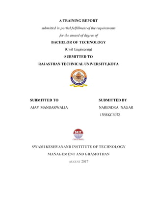 A TRAINING REPORT
submitted in partial fulfillment of the requirements
for the award of degree of
BACHELOR OF TECHNOLOGY
(Civil Engineering)
SUBMITTED TO
RAJASTHAN TECHNICAL UNIVERSITY,KOTA
SUBMITTED TO SUBMITTED BY
AJAY MANDARWALIA NARENDRA NAGAR
13ESKCE072
SWAMI KESHVANAND INSTITUTE OF TECHNOLOGY
MANAGEMENT AND GRAMOTHAN
AUGUST 2017
 
