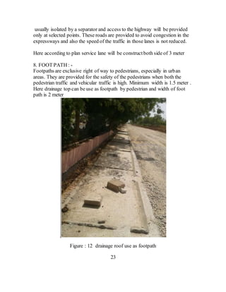 usually isolated by a separator and access to the highway will be provided
only at selected points. These roads are provided to avoid congestion in the
expressways and also the speed of the traffic in those lanes is not reduced.
Here according to plan service lane will be constructboth side of 3 meter
8. FOOT PATH : -
Footpaths are exclusive right of way to pedestrians, especially in urban
areas. They are provided for the safety of the pedestrians when both the
pedestrian traffic and vehicular traffic is high. Minimum width is 1.5 meter .
Here drainage top can be use as footpath by pedestrian and width of foot
path is 2 meter
.
Figure : 12 drainage roof use as footpath
23
 