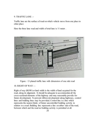 9. TRAFFIC LANE : -
Traffic lane are the surface of road on which vehicle move from one place to
other place
Here the three lane road and width of total lane is 11 meter .
Figure : 13 planed traffic lane with dimension of one side road
10. RIGHT OF WAY : -
Right of way (ROW) or land width is the width of land acquired for the
road, along its alignment. It should be adequate to accommodateall the
cross-sectional elements of the highway and may reasonably provide for
future development. To prevent ribbon development along highways, control
lines and building lines may be provided. Control line is a line which
represents the nearest limits of future uncontrolled building activity in
relation to a road. Building line represents a line on either side of the road,
between which and the road no building activity is permitted at all.
24
 