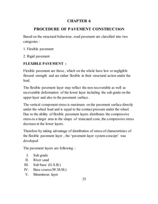 CHAPTER 6
PROCEDURE OF PAVEMENT CONSTRUCTION
Based on the structural behaviour, road pavement are classified into two
categories :
1. Flexible pavement
2. Rigid pavement
FLEXIBLE PAVEMENT :
Flexible pavement are those , which on the whole have low or negligible
flexural strength and are rather flexible in their structural action under the
load.
The flexible pavement layer may reflect the non recoverable as well as
recoverable deformation of the lower layer including the sub grade on the
upper layer and also to the pavement surface .
The vertical component stress is maximum on the pavement surface directly
under the wheel load and is equal to the contact pressure under the wheel.
Due to the ability of flexible pavement layers distributes the compressive
stress to a larger area in the shape of truncated cone ,the compressive stress
decrease at the lower layers.
Therefore by taking advantage of distribution of stress of characteristics of
the flexible pavement layer , the ‘pavement layer system concept’ was
developed
The pavement layers are following :
I. Sub grade
II. River sand
III. Sub base (G.S.B.)
IV. Base course(W.M.M.)
V. Bituminous layer
25
 