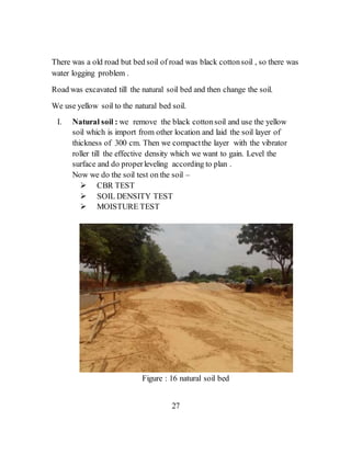 There was a old road but bed soil of road was black cottonsoil , so there was
water logging problem .
Road was excavated till the natural soil bed and then change the soil.
We use yellow soil to the natural bed soil.
I. Natural soil : we remove the black cottonsoil and use the yellow
soil which is import from other location and laid the soil layer of
thickness of 300 cm. Then we compactthe layer with the vibrator
roller till the effective density which we want to gain. Level the
surface and do properleveling according to plan .
Now we do the soil test on the soil –
 CBR TEST
 SOIL DENSITY TEST
 MOISTURE TEST
Figure : 16 natural soil bed
27
 