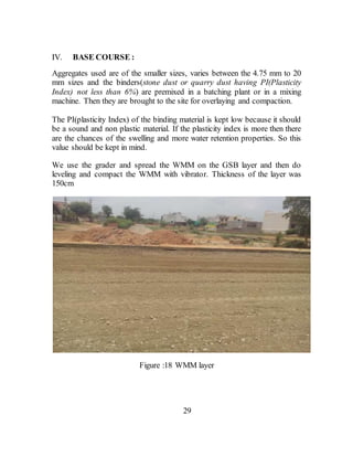 IV. BASE COURSE :
Aggregates used are of the smaller sizes, varies between the 4.75 mm to 20
mm sizes and the binders(stone dust or quarry dust having PI(Plasticity
Index) not less than 6%) are premixed in a batching plant or in a mixing
machine. Then they are brought to the site for overlaying and compaction.
The PI(plasticity Index) of the binding material is kept low because it should
be a sound and non plastic material. If the plasticity index is more then there
are the chances of the swelling and more water retention properties. So this
value should be kept in mind.
We use the grader and spread the WMM on the GSB layer and then do
leveling and compact the WMM with vibrator. Thickness of the layer was
150cm
Figure :18 WMM layer
29
 