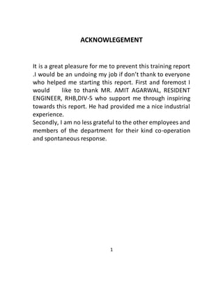 ACKNOWLEGEMENT
It is a great pleasure for me to prevent this training report
.I would be an undoing my job if don’t thank to everyone
who helped me starting this report. First and foremost I
would like to thank MR. AMIT AGARWAL, RESIDENT
ENGINEER, RHB,DIV-5 who support me through inspiring
towards this report. He had provided me a nice industrial
experience.
Secondly, I am no less grateful to the other employees and
members of the department for their kind co-operation
and spontaneous response.
1
 