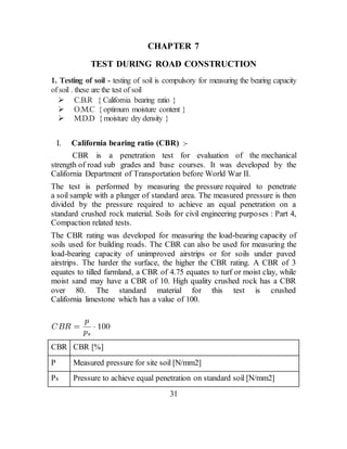 CHAPTER 7
TEST DURING ROAD CONSTRUCTION
1. Testing of soil - testing of soil is compulsory for measuring the bearing capacity
ofsoil . these are the test of soil
 C.B.R { California bearing ratio }
 O.M.C {optimum moisture content }
 M.D.D {moisture dry density }
I. California bearing ratio (CBR) :-
CBR is a penetration test for evaluation of the mechanical
strength of road sub grades and base courses. It was developed by the
California Department of Transportation before World War II.
The test is performed by measuring the pressure required to penetrate
a soil sample with a plunger of standard area. The measured pressure is then
divided by the pressure required to achieve an equal penetration on a
standard crushed rock material. Soils for civil engineering purposes : Part 4,
Compaction related tests.
The CBR rating was developed for measuring the load-bearing capacity of
soils used for building roads. The CBR can also be used for measuring the
load-bearing capacity of unimproved airstrips or for soils under paved
airstrips. The harder the surface, the higher the CBR rating. A CBR of 3
equates to tilled farmland, a CBR of 4.75 equates to turf or moist clay, while
moist sand may have a CBR of 10. High quality crushed rock has a CBR
over 80. The standard material for this test is crushed
California limestone which has a value of 100.
CBR CBR [%]
P Measured pressure for site soil [N/mm2]
Ps Pressure to achieve equal penetration on standard soil [N/mm2]
31
 