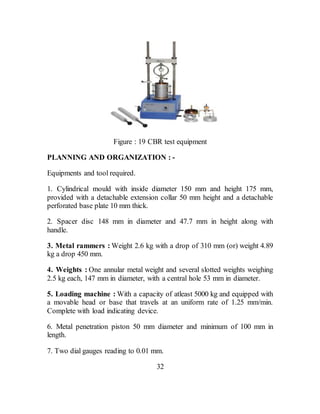Figure : 19 CBR test equipment
PLANNING AND ORGANIZATION : -
Equipments and tool required.
1. Cylindrical mould with inside diameter 150 mm and height 175 mm,
provided with a detachable extension collar 50 mm height and a detachable
perforated base plate 10 mm thick.
2. Spacer disc 148 mm in diameter and 47.7 mm in height along with
handle.
3. Metal rammers : Weight 2.6 kg with a drop of 310 mm (or) weight 4.89
kg a drop 450 mm.
4. Weights : One annular metal weight and several slotted weights weighing
2.5 kg each, 147 mm in diameter, with a central hole 53 mm in diameter.
5. Loading machine : With a capacity of atleast 5000 kg and equipped with
a movable head or base that travels at an uniform rate of 1.25 mm/min.
Complete with load indicating device.
6. Metal penetration piston 50 mm diameter and minimum of 100 mm in
length.
7. Two dial gauges reading to 0.01 mm.
32
 