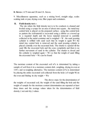 8. Sieves : 4.75 mm and 20 mm I.S. Sieves.
9. Miscellaneous apparatus, such as a mixing bowl, straight edge, scales
soaking tank or pan, drying oven, filter paper and containers.
II. Field density test :-
The site where the field density test is to be conducts is cleaned and
leveled using a scrape for an area of about mm square . the metal tray
central hole is placed on the prepared surface . using this central hole
as pattern the soil/material is excavated using a dibber or a trowel up
to a required depth and the loose material removed is carefully
collected in the metal container and is weighed = W . the sand pouring
cylinder is refilled with sand such that its weight is again W1 the
metal tray central hole is removed and the sand pouring cylinder is
placed centrally over the excavated hole. The shutter is opened till the
sand fills the excavated hole and the cone completely and there is no
further movement of sand in the cylinder. The shutter is closed and
the cylinder is weighed again = W4 so that the weight of sand filling
the excavated hole = Wd can be found
The moisture content of the excavated soil w% is determined by taking a
sample of soil from it in a moisture content dish ,weighing, drying in oven at
110°c and re-weighing alternative. The moisture content (w%) is determined
by placing the entire excavated soil collected from the hole ( of weight W) in
the oven and finding its dry weight = Wd
The above steps for the determination of
the weights of excavated soil, the weight of the sand filling the hole and the
weight of sample for the moisture content determination are repeated at least
three times and the average values taken for the determination of field
density ( wet and dry ) values.
33
 