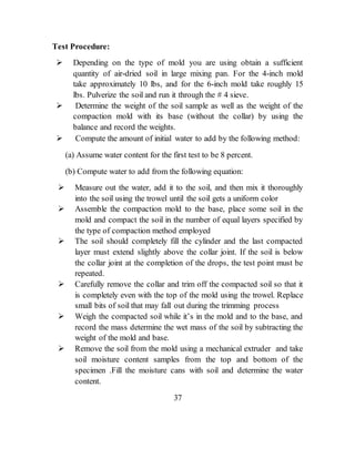 Test Procedure:
 Depending on the type of mold you are using obtain a sufficient
quantity of air-dried soil in large mixing pan. For the 4-inch mold
take approximately 10 lbs, and for the 6-inch mold take roughly 15
lbs. Pulverize the soil and run it through the # 4 sieve.
 Determine the weight of the soil sample as well as the weight of the
compaction mold with its base (without the collar) by using the
balance and record the weights.
 Compute the amount of initial water to add by the following method:
(a) Assume water content for the first test to be 8 percent.
(b) Compute water to add from the following equation:
 Measure out the water, add it to the soil, and then mix it thoroughly
into the soil using the trowel until the soil gets a uniform color
 Assemble the compaction mold to the base, place some soil in the
mold and compact the soil in the number of equal layers specified by
the type of compaction method employed
 The soil should completely fill the cylinder and the last compacted
layer must extend slightly above the collar joint. If the soil is below
the collar joint at the completion of the drops, the test point must be
repeated.
 Carefully remove the collar and trim off the compacted soil so that it
is completely even with the top of the mold using the trowel. Replace
small bits of soil that may fall out during the trimming process
 Weigh the compacted soil while it’s in the mold and to the base, and
record the mass determine the wet mass of the soil by subtracting the
weight of the mold and base.
 Remove the soil from the mold using a mechanical extruder and take
soil moisture content samples from the top and bottom of the
specimen .Fill the moisture cans with soil and determine the water
content.
37
 