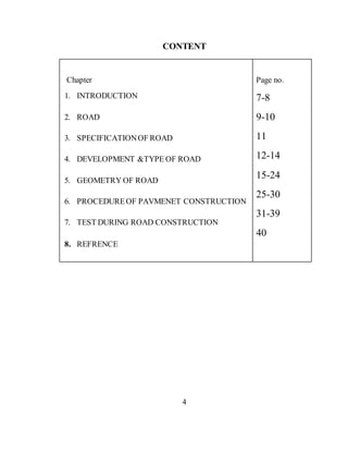 CONTENT
Chapter
1. INTRODUCTION
2. ROAD
3. SPECIFICATIONOF ROAD
4. DEVELOPMENT &TYPE OF ROAD
5. GEOMETRY OF ROAD
6. PROCEDUREOF PAVMENET CONSTRUCTION
7. TEST DURING ROAD CONSTRUCTION
8. REFRENCE
Page no.
7-8
9-10
11
12-14
15-24
25-30
31-39
40
4
 