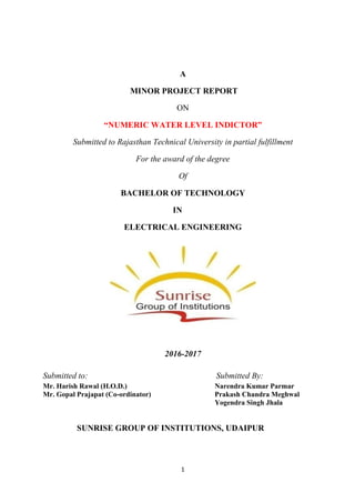 1
A
MINOR PROJECT REPORT
ON
“NUMERIC WATER LEVEL INDICTOR”
Submitted to Rajasthan Technical University in partial fulfillment
For the award of the degree
Of
BACHELOR OF TECHNOLOGY
IN
ELECTRICAL ENGINEERING
2016-2017
Submitted to: Submitted By:
Mr. Harish Rawal (H.O.D.) Narendra Kumar Parmar
Mr. Gopal Prajapat (Co-ordinator) Prakash Chandra Meghwal
Yogendra Singh Jhala
SUNRISE GROUP OF INSTITUTIONS, UDAIPUR
 