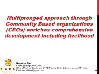 Multipronged approach through
Community Based organizations
(CBOs) enriches comprehensive
development including livelihood
1
Narender Paul,
Chief Operating Officer CORD
Office of National Director and CORD Training Centre Sidhbari, Kangra, H.P, India,
Email: cordsidhbari@gmail.com
 