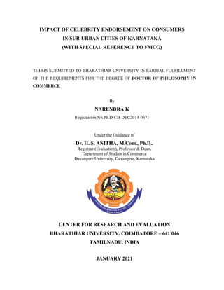 IMPACT OF CELEBRITY ENDORSEMENT ON CONSUMERS
IN SUB-URBAN CITIES OF KARNATAKA
(WITH SPECIAL REFERENCE TO FMCG)
THESIS SUBMITTED TO BHARATHIAR UNIVERSITY IN PARTIAL FULFILLMENT
OF THE REQUIREMENTS FOR THE DEGREE OF DOCTOR OF PHILOSOPHY IN
COMMERCE
By
NARENDRA K
Registration No.Ph.D-CB-DEC2014-0671
Under the Guidance of
Dr. H. S. ANITHA, M.Com., Ph.D.,
Registrar (Evaluation), Professor & Dean,
Department of Studies in Commerce
Davangere University, Davangere, Karnataka
CENTER FOR RESEARCH AND EVALUATION
BHARATHIAR UNIVERSITY, COIMBATORE – 641 046
TAMILNADU, INDIA
JANUARY 2021
 