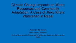 Climate Change Impacts on Water
Resources and Community
Adaptation: A Case of Jhiku Khola
Watershed in Nepal
Narendra Raj Khanal
Prem Sagar Chapagain
Central Department of Geography, Tribhuvan University, Kathmandu,
Nepal
 
