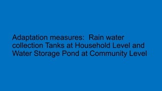 Adaptation measures: Rain water
collection Tanks at Household Level and
Water Storage Pond at Community Level
 