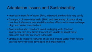 Adaptation Issues and Sustainability
• Inter-basin transfer of water (Rosi, Indrawati, Sunkoshi) is very costly
• Drying out of many tube wells (30%) and deepening of ponds along
river bed indicates unsustainability unless efforts to increase recharge
of ground water is carried out
• Poor families who could not invest in digging wells ( lack of
appropriate site, low family income) are unable to adapt those
measures and they are more vulnerable
• Strategies to improve recharge of soil and ground water from natural
sources have yet to be developed and implemented
 