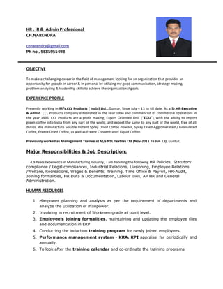 HR , IR & Admin Professional
CH.NARENDRA
cnnarendra@gmail.com
Ph no . 9885955498
OBJECTIVE
To make a challenging career in the field of management looking for an organization that provides an
opportunity for growth in career & in personal by utilizing my good communication, strategy making,
problem analyzing & leadership skills to achieve the organizational goals.
EXPERIENCE PROFILE
Presently working in M/s.CCL Products ( India) Ltd.,.Guntur, Since July – 13 to till date. As a Sr.HR-Executive
& Admin. CCL Products company established in the year 1994 and commenced its commercial operations in
the year 1995. CCL Products are a profit making, Export Oriented Unit (“EOU”), with the ability to import
green coffee into India from any part of the world, and export the same to any part of the world, free of all
duties. We manufacture Soluble Instant Spray Dried Coffee Powder, Spray Dried Agglomerated / Granulated
Coffee, Freeze Dried Coffee, as well as Freeze Concentrated Liquid Coffee.
Previously worked as Management Trainee at M/s NSL Textiles Ltd (Nov-2011 To Jun 13), Guntur,
Major Responsibilities & Job Description:
4.9 Years Experience in Manufacturing Industry, I am handling the following HR Policies, Statutory
compliance / Legal compliances, Industrial Relations, Liasioning, Employee Relations
/Welfare, Recreations, Wages & Benefits, Training, Time Office & Payroll, HR-Audit,
Joining formalities, HR Data & Documentation, Labour laws, AP HR and General
Administration.
HUMAN RESOURCES
1. Manpower planning and analysis as per the requirement of departments and
analyze the utilization of manpower.
2. Involving in recruitment of Workmen grade at plant level.
3. Employee’s joining formalities, maintaining and updating the employee files
and documentation in ERP
4. Conducting the induction training program for newly joined employees.
5. Performance management system - KRA, KPI appraisal for periodically and
annually.
6. To look after the training calendar and co-ordinate the training programs
 
