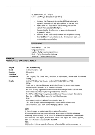 ISC Software Pvt. Ltd., Bhopal
Senior Test Analyst (Sep 2006 to Oct 2010)
• Initiated the IT career in September 2006 participating in
projects in testing function and reported to the Test Lead.
• Led a team of 5 resources in test planning process and
contribute in creation of test plan.
• Responsible for development of system test cases and
traceability matrix.
• Involved in test execution of System and Integration testing
• Provided Test Documentation to the development team and
monitored error resolution.
Personal Details
Date of birth: 12-Jan-1985
Languages known:
English – Full professional proficiency
Hindi – Full professional proficiency
Japanese – Elementary proficiency
ANNEXURE
PROJECT DETAILS OF NARENDRA TOMAR
Project Data WareHousing
Client Metlife Insurance – US
Duration 29 months
Team Size 10
Environment DB2, QC(9.2), MS Office 2010, Windows 7 Professional, Informatica, Mainframe
testing
Details Metlife DWH(Data Warehouse) contains IBDW,IDW,SDM and PDG
IBDW :
This is one of the line of Business which Metlife uses for selling insurance to
individual (end customer) as an individual business.
It is used to bring together information from multiple operational systems and
external sources into a single, integrated central database.
The IBDW will be the primary source used to load the downstream Operational
Data Stores (ODS) and Data Marts for Individual Business.
IDW :
Institutional business is a line of operation for MetLife
Data from multiple feeds converge into a single, central Institutional
Datawarehouse. Data from IDW is then populated in Marts
SDM:
It stores the data of producers and their sales information.
Premium amount calculation done in SDM which required for Micro Strategy
reporting. Micro Strategy can be Producer wise annual sales report, Financial year
wise producer sales report, Product wise annual sales report etc. Annuity systems,
GDC and EPI are the up streams for the SDM.
PDG:
IDSI involves in the process development of people like advisors, managers of
 