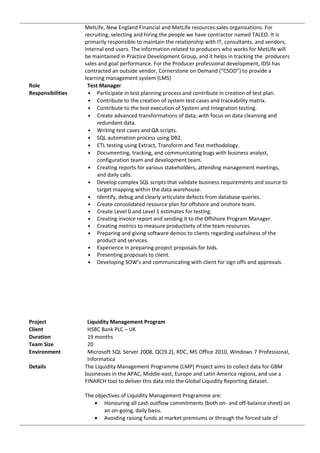 MetLife, New England Financial and MetLife resources sales organizations. For
recruiting, selecting and hiring the people we have contractor named TALEO. It is
primarily responsible to maintain the relationship with IT, consultants, and vendors,
internal end users. The information related to producers who works for MetLife will
be maintained in Practice Development Group, and it helps in tracking the producers
sales and goal performance. For the Producer professional development, IDSI has
contracted an outside vendor, Cornerstone on Demand (“CSOD”) to provide a
learning management system (LMS)
Role Test Manager
Responsibilities • Participate in test planning process and contribute in creation of test plan.
• Contribute to the creation of system test cases and traceability matrix.
• Contribute to the test execution of System and Integration testing.
• Create advanced transformations of data, with focus on data cleansing and
redundant data.
• Writing test cases and QA scripts.
• SQL automation process using DB2.
• ETL testing using Extract, Transform and Test methodology.
• Documenting, tracking, and communicating bugs with business analyst,
configuration team and development team.
• Creating reports for various stakeholders, attending management meetings,
and daily calls.
• Develop complex SQL scripts that validate business requirements and source to
target mapping within the data warehouse.
• Identify, debug and clearly articulate defects from database queries.
• Create consolidated resource plan for offshore and onshore team.
• Create Level 0 and Level 1 estimates for testing.
• Creating invoice report and sending it to the Offshore Program Manager.
• Creating metrics to measure productivity of the team resources.
• Preparing and giving software demos to clients regarding usefulness of the
product and services.
• Experience in preparing project proposals for bids.
• Presenting proposals to client.
• Developing SOW’s and communicating with client for sign offs and approvals.
Project Liquidity Management Program
Client HSBC Bank PLC – UK
Duration 19 months
Team Size 20
Environment Microsoft SQL Server 2008, QC(9.2), RDC, MS Office 2010, Windows 7 Professional,
Informatica
Details The Liquidity Management Programme (LMP) Project aims to collect data for GBM
businesses in the APAC, Middle-east, Europe and Latin America regions, and use a
FINARCH tool to deliver this data into the Global Liquidity Reporting dataset.
The objectives of Liquidity Management Programme are:
• Honouring all cash outflow commitments (both on- and off-balance sheet) on
an on-going, daily basis.
• Avoiding raising funds at market premiums or through the forced sale of
 