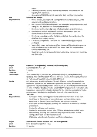 assets.
• Satisfying statutory Liquidity reserve requirements and understand the
Liquidity Risk associated.
• Generation of FSA 047 and 048 reports for daily cash flow mismatches
Role Business Test Analyst
Responsibilities • Define process, development, testing and maintenance strategies, write
requirements and documentation.
• Led a team of 20 Software Engineers and revamped business processes, and
acting as a POC between the onshore and offshore
• Developed and monitored project effort estimation, project timelines.
• Requirement Analysis and identify business requirements gaps and
communicate that with the Onshore Leads.
• Develop process diagrams for the QA team to help them understand the
data flow from various sources.
• ETL testing using Extract Transform and Test methodology (using SSIS
packages).
• Successfully create and implement Test Harness a SQL automation process
using Windows script for Microsoft SQL Server 2008 this helped reduce
turnaround time by 70%.
• Creating reports for various stakeholders, attending management meetings,
and daily calls.
Project Credit Risk Management (Customer Acquisition System)
Client BARCLAYS BANK PLC - UK
Duration 9 months
Team Size 14
Environment Toad For Oracle(9.0), IPSwitch WS_FTP Professional(9.0), UNIX (IBM AIX 5.0),
QC(10.0), RDC, MS Office 2007, Windows XP, Citrix Servers, Text Pad(4.0), Ultra Edit
32 Professional, Text/HEX Editor(10.00C), QTP(10.0)
Details CAS is Customer Acquisition System. Through different mode of channel all the
credit card applications are feed to CAS system for processing. All the credit card
applications are processed by Vectus (which is part of CAS system) workflow based
on rules in the flow database. Vectus calls CAPSCAN for postal code verification. SDS
is a decision system which takes the decision for the incoming applications. Vectus
communicates with Experian and Equifax for credit reference checking.
Role Test Lead
Responsibilities • Participate in test planning process and contribute in creation of test plan.
• Contribute to the creation of system test cases and traceability matrix.
• Contribute to the test execution of System and Integration testing.
• Participate in software project planning and contribute in creation of software
project plan.
• Involved in software audit process.
• Involved in automation process using QTP tool with Automation COE team.
• Documenting, tracking, and communicating bugs with business analyst,
configuration team and development team.
• ETL testing using Extract, Transform and Test methodology.
Project Smile Brands Finance (Account and Loan Management)
Client Smile Brands Incorporation - USA
Duration 21 Months
 