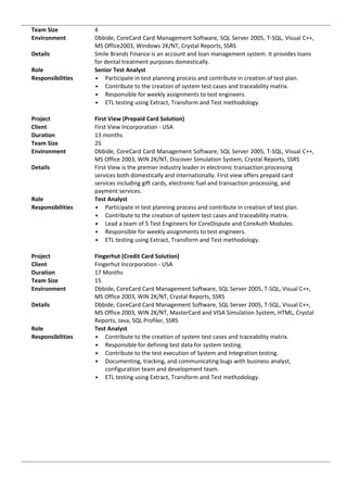 Team Size 4
Environment Dbbide, CoreCard Card Management Software, SQL Server 2005, T-SQL, Visual C++,
MS Office2003, Windows 2K/NT, Crystal Reports, SSRS
Details Smile Brands Finance is an account and loan management system. It provides loans
for dental treatment purposes domestically.
Role Senior Test Analyst
Responsibilities • Participate in test planning process and contribute in creation of test plan.
• Contribute to the creation of system test cases and traceability matrix.
• Responsible for weekly assignments to test engineers.
• ETL testing using Extract, Transform and Test methodology.
Project First View (Prepaid Card Solution)
Client First View Incorporation - USA
Duration 13 months
Team Size 25
Environment Dbbide, CoreCard Card Management Software, SQL Server 2005, T-SQL, Visual C++,
MS Office 2003, WIN 2K/NT, Discover Simulation System, Crystal Reports, SSRS
Details First View is the premier industry leader in electronic transaction processing
services both domestically and internationally. First view offers prepaid card
services including gift cards, electronic fuel and transaction processing, and
payment services.
Role Test Analyst
Responsibilities • Participate in test planning process and contribute in creation of test plan.
• Contribute to the creation of system test cases and traceability matrix.
• Lead a team of 5 Test Engineers for CoreDispute and CoreAuth Modules.
• Responsible for weekly assignments to test engineers.
• ETL testing using Extract, Transform and Test methodology.
Project Fingerhut (Credit Card Solution)
Client Fingerhut Incorporation - USA
Duration 17 Months
Team Size 15
Environment Dbbide, CoreCard Card Management Software, SQL Server 2005, T-SQL, Visual C++,
MS Office 2003, WIN 2K/NT, Crystal Reports, SSRS
Details Dbbide, CoreCard Card Management Software, SQL Server 2005, T-SQL, Visual C++,
MS Office 2003, WIN 2K/NT, MasterCard and VISA Simulation System, HTML, Crystal
Reports, Java, SQL Profiler, SSRS
Role Test Analyst
Responsibilities • Contribute to the creation of system test cases and traceability matrix.
• Responsible for defining test data for system testing.
• Contribute to the test execution of System and Integration testing.
• Documenting, tracking, and communicating bugs with business analyst,
configuration team and development team.
• ETL testing using Extract, Transform and Test methodology.
 