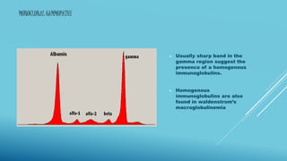 MONOCLONAL GAMMOPATHY
 Usually sharp band in the
gamma region suggest the
presence of a homogenous
immunoglobulins.
 Homogenous
immunoglobulins are also
found in waldenstrom’s
macroglobulinemia
 