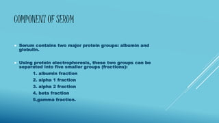 COMPONENT OF SERUM
 Serum contains two major protein groups: albumin and
globulin.
 Using protein electrophoresis, these two groups can be
separated into five smaller groups (fractions):
1. albumin fraction
2. alpha 1 fraction
3. alpha 2 fraction
4. beta fraction
5.gamma fraction.
 
