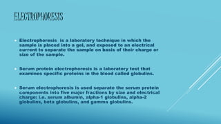 ELECTROPHORESIS
 Electrophoresis is a laboratory technique in which the
sample is placed into a gel, and exposed to an electrical
current to separate the sample on basis of their charge or
size of the sample.
 Serum protein electrophoresis is a laboratory test that
examines specific proteins in the blood called globulins.
 Serum electrophoresis is used separate the serum protein
components into five major fractions by size and electrical
charge: i.e. serum albumin, alpha-1 globulins, alpha-2
globulins, beta globulins, and gamma globulins.
 