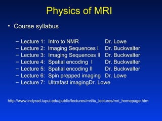 Physics of MRI
• Course syllabus
– Lecture 1: Intro to NMR Dr. Lowe
– Lecture 2: Imaging Sequences I Dr. Buckwalter
– Lecture 3: Imaging Sequences II Dr. Buckwalter
– Lecture 4: Spatial encoding I Dr. Buckwalter
– Lecture 5: Spatial encoding II Dr. Buckwalter
– Lecture 6: Spin prepped imaging Dr. Lowe
– Lecture 7: Ultrafast imagingDr. Lowe
http://www.indyrad.iupui.edu/public/lectures/mri/iu_lectures/mri_homepage.htm
 