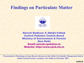 Findings on Particulate Matter
Naresh Badhwar & Abhijit Pathak
Central Pollution Control Board
Ministry of Environment & Forests
New Delhi
Email: naresh.cpcb@nic.in
Website: http://www.cpcb.nic.in
Presentation in Workshop on Some Recent Advances in the Field of Air Quality Management held at
Indian National Science Academy, New Delhi on 23rd Sept. 2007.
ECRD.IN
 