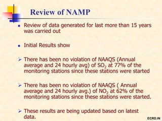 Review of NAMP
 Review of data generated for last more than 15 years
was carried out
 Initial Results show
 There has been no violation of NAAQS (Annual
average and 24 hourly avg) of SO2 at 77% of the
monitoring stations since these stations were started
 There has been no violation of NAAQS ( Annual
average and 24 hourly avg.) of NO2 at 62% of the
monitoring stations since these stations were started.
 These results are being updated based on latest
data. ECRD.IN
 