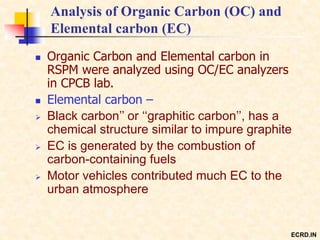 Analysis of Organic Carbon (OC) and
Elemental carbon (EC)
 Organic Carbon and Elemental carbon in
RSPM were analyzed using OC/EC analyzers
in CPCB lab.
 Elemental carbon –
 Black carbon’’ or ‘‘graphitic carbon’’, has a
chemical structure similar to impure graphite
 EC is generated by the combustion of
carbon-containing fuels
 Motor vehicles contributed much EC to the
urban atmosphere
ECRD.IN
 