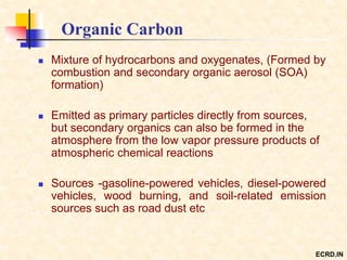 Organic Carbon
 Mixture of hydrocarbons and oxygenates, (Formed by
combustion and secondary organic aerosol (SOA)
formation)
 Emitted as primary particles directly from sources,
but secondary organics can also be formed in the
atmosphere from the low vapor pressure products of
atmospheric chemical reactions
 Sources -gasoline-powered vehicles, diesel-powered
vehicles, wood burning, and soil-related emission
sources such as road dust etc
ECRD.IN
 
