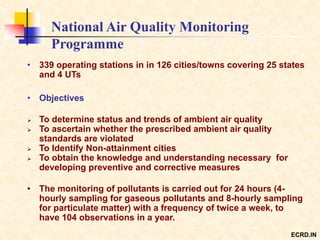 National Air Quality Monitoring
Programme
• 339 operating stations in in 126 cities/towns covering 25 states
and 4 UTs
• Objectives
 To determine status and trends of ambient air quality
 To ascertain whether the prescribed ambient air quality
standards are violated
 To Identify Non-attainment cities
 To obtain the knowledge and understanding necessary for
developing preventive and corrective measures
• The monitoring of pollutants is carried out for 24 hours (4-
hourly sampling for gaseous pollutants and 8-hourly sampling
for particulate matter) with a frequency of twice a week, to
have 104 observations in a year.
ECRD.IN
 