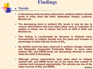 Findings
 Trends
 A decreasing trend has been observed in ambient sulphur dioxide
levels in many cities like Delhi, Hyderabad, Kanpur, Lucknow,
Mumbai etc.
 The decreasing trend in ambient SO2 levels is may be due to
various interventions that have taken place such as reduction of
sulphur in diesel, use of cleaner fuel such as CNG in Delhi and
Mumbai etc.
 This finding is corroborated by decrease in National mean
Concentration of sulphur dioxide over the years and increase in
percentage of cities with low levels of SO2.
 No definite trend has been observed in ambient nitrogen dioxide
and Respirable Suspended Particulate Matter. In some cities
ambient NO2 and RSPM levels are decreasing whereas in some
cities the trend is fluctuating.
 Although various interventions have taken place to mitigate
ambient NO2 and RSPM levels but at the same time number of
vehicles have increased exponentially. The vehicles are one of the
major sources of NO2 and RSPM. ECRD.IN
 