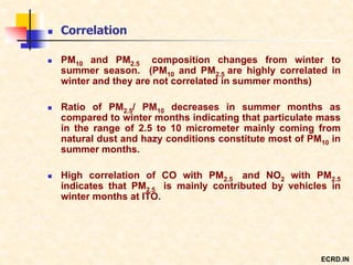  Correlation
 PM10 and PM2.5 composition changes from winter to
summer season. (PM10 and PM2.5 are highly correlated in
winter and they are not correlated in summer months)
 Ratio of PM2.5/ PM10 decreases in summer months as
compared to winter months indicating that particulate mass
in the range of 2.5 to 10 micrometer mainly coming from
natural dust and hazy conditions constitute most of PM10 in
summer months.
 High correlation of CO with PM2.5 and NO2 with PM2.5
indicates that PM2.5 is mainly contributed by vehicles in
winter months at ITO.
ECRD.IN
 