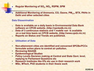  Regular Monitoring of SO2, NO2, RSPM, SPM
 Additional Monitoring of Ammonia, CO, Ozone, PM2.5, BTX, PAHs in
Delhi and other selected cities
Data Dissemination
 Data is available on a daily basis in Environmental Data Bank
software on CPCB website. (http://cpcbedb.nic.in)
 Data of 3 continuous stations and 1 mobile van is available
on a real time basis on CPCB website. (http://www.cpcb.nic.in)
 Reports on Status and Trends are published.
 Utilisation of Data
• Non-attainment cities are identified and concerned SPCBs/PCCs
formulate action plans to control air pollution.
• Reviewing NAAQS
• Epidemiological Studies
• Policy Levels Decision making at Central and State Govt. level,
replying to Parliament Questions etc
• Research Institutes like IITs etc use in their research work
• MSc, MTech, PhD students in their thesis work
ECRD.IN
 