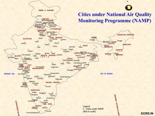 ARABIAN SEA
Cities under National Air Quality
Monitoring Programme (NAMP)
Lucknow
Vishakhapatnam
CHATTISGARH
Gulbarga
Mysore
Bangalore
KERALA
Palakkad
Thiruvananthapuram
Kottayam
Kozhikode
Kochi
Kolhapur
Pune
Vasco
GOA
Panjim
Lote
Hassan
Mangalore
KARNATAKA
Dharwad
Belgaum
Hubli
Solapur
Solem
Coimbatore
Madurai
TAMIL NADU
Tirupati
Hyderabad
Chennai
Pondicherry
ANDHRA PRADESH
Kurnool
Vijayavada
GUJARAT
Rajkot
Jamnagar
ParwanooShimlaJalandhar
Nagda
Naya Nangal
Hissar
Yamuna Nagar
Chandigarh
Aurangabad
Alwar
DELHI
Fridabad
HARYANA
MAHARASHTRA
PUNJAB
Ankaleshwar
DADAR NAGAR
HAVELI
Vadodara
Mumbai
Surat
Diu
Daman
Tarapur
Silwasa
Thane
Vapi
Nasik
Ujjain
Udaipur
Indore
RAJASTHAN
Jodhpur
Jaipur
Kota
Ludhiana
Chandrapur
Nagpur
MADHYA PRADESH
I N D I A
Bhopal
Bhilai
Jabalpur
Firozabad
Ghaziabad
Paonta Sahib
Kala Amb
Dehradun
UTTARANCHAL
UTTAR PRADESH
Noida
Gwalior
Agra
Gajraula
Khanna
Kanpur
Jammu
JAMMU & KASHMIR
HIMACHAL
PRADESHDamtal
BAY OF BENGAL
MANIPUR
MIZORAM
WEST BENGAL
Asansol
Howrah
Haldia
Kolkata
Gangtok
Behrampur
Angul
Sambalpur
Raurkela
Jamshedpur
Bhubaneshwar
ORISSA
JHARKHAND
Ranchi
Rayagada
Raipur
Anpara
Bilaspur
Talcher
Cuttack
Dhanbad
Jharia
BIHAR
Patna
Durgapur TRIPURA
Guwahati
SIKKIM
MEGHALYA
Shillong
ASSAM
ARUNACHAL PRADESH
NAGALAND
Dimapur
N
Ahmadabad
Tuticorin
Mormugao
AizwalSagar
Satna
Bongiagaon
Sindri
Singrauli
Varanasi
Baddi
Ambarnath
Legend
• - Cities under NAMP
(Not to scale)
Navi Mumbai
Meerut
Khurja
Jhansi
Ramagundum
Patencheru
ECRD.IN
 