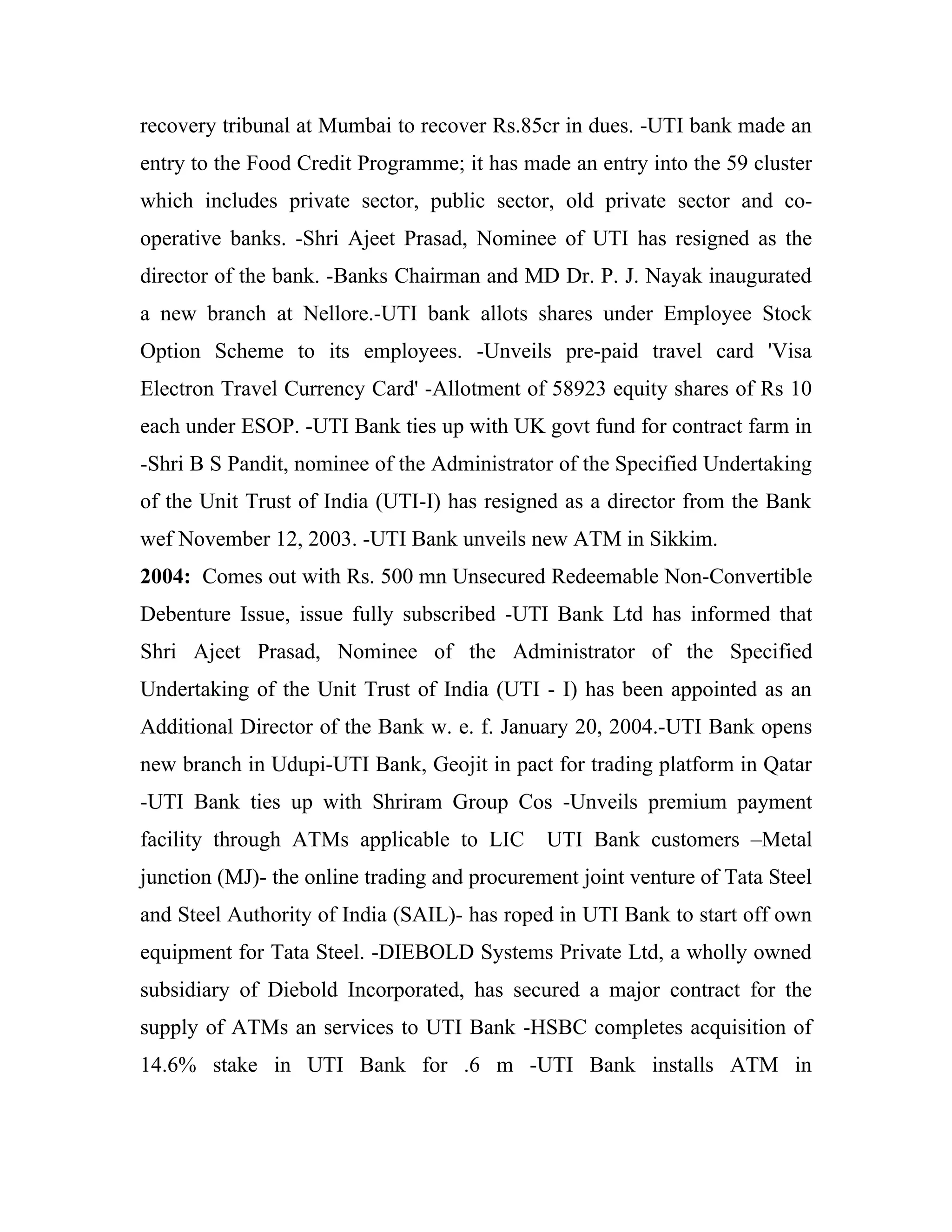 recovery tribunal at Mumbai to recover Rs.85cr in dues. -UTI bank made an
entry to the Food Credit Programme; it has made an entry into the 59 cluster
which includes private sector, public sector, old private sector and co-
operative banks. -Shri Ajeet Prasad, Nominee of UTI has resigned as the
director of the bank. -Banks Chairman and MD Dr. P. J. Nayak inaugurated
a new branch at Nellore.-UTI bank allots shares under Employee Stock
Option Scheme to its employees. -Unveils pre-paid travel card 'Visa
Electron Travel Currency Card' -Allotment of 58923 equity shares of Rs 10
each under ESOP. -UTI Bank ties up with UK govt fund for contract farm in
-Shri B S Pandit, nominee of the Administrator of the Specified Undertaking
of the Unit Trust of India (UTI-I) has resigned as a director from the Bank
wef November 12, 2003. -UTI Bank unveils new ATM in Sikkim.
2004: Comes out with Rs. 500 mn Unsecured Redeemable Non-Convertible
Debenture Issue, issue fully subscribed -UTI Bank Ltd has informed that
Shri Ajeet Prasad, Nominee of the Administrator of the Specified
Undertaking of the Unit Trust of India (UTI - I) has been appointed as an
Additional Director of the Bank w. e. f. January 20, 2004.-UTI Bank opens
new branch in Udupi-UTI Bank, Geojit in pact for trading platform in Qatar
-UTI Bank ties up with Shriram Group Cos -Unveils premium payment
facility through ATMs applicable to LIC       UTI Bank customers –Metal
junction (MJ)- the online trading and procurement joint venture of Tata Steel
and Steel Authority of India (SAIL)- has roped in UTI Bank to start off own
equipment for Tata Steel. -DIEBOLD Systems Private Ltd, a wholly owned
subsidiary of Diebold Incorporated, has secured a major contract for the
supply of ATMs an services to UTI Bank -HSBC completes acquisition of
14.6% stake in UTI Bank for .6 m -UTI Bank installs ATM in
 