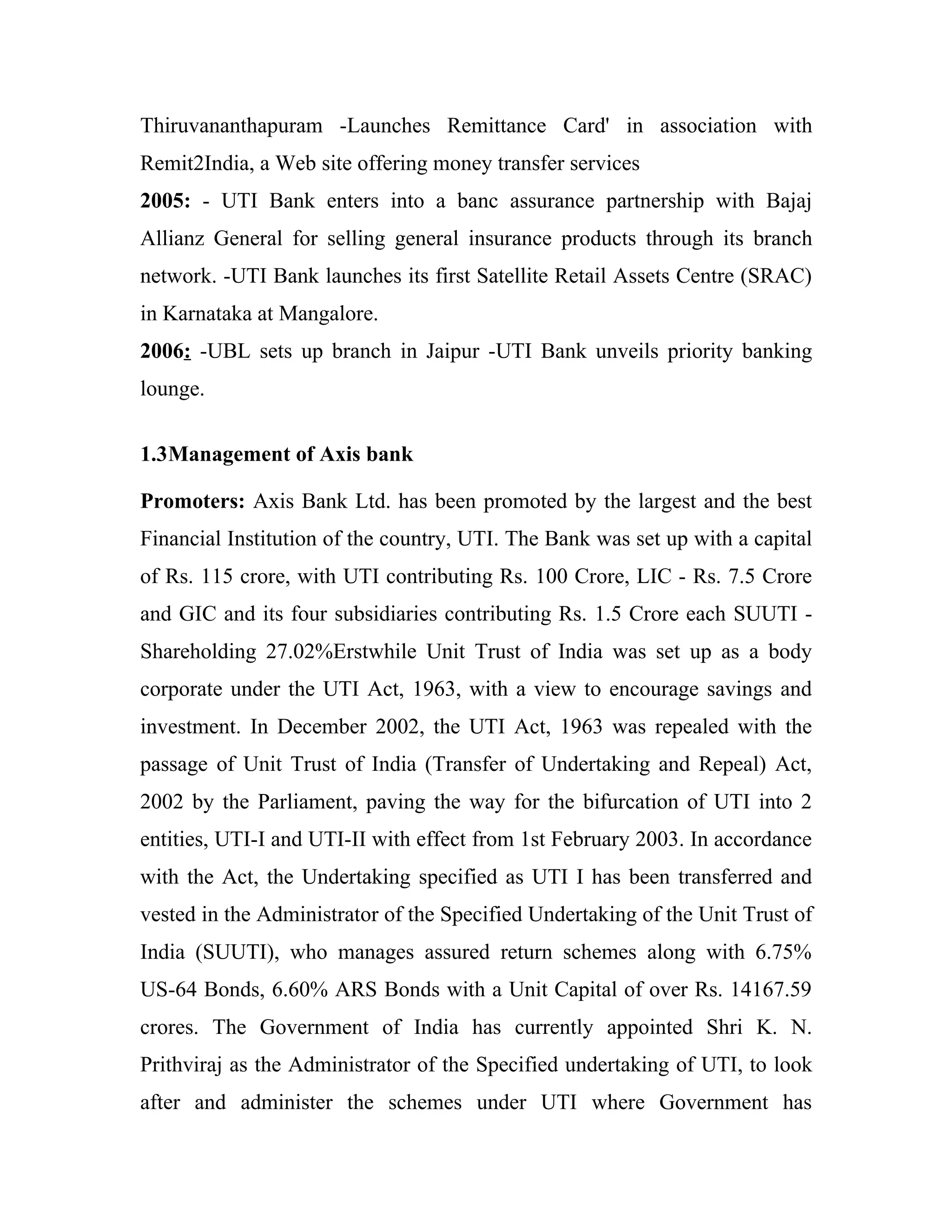 Thiruvananthapuram -Launches Remittance Card' in association with
Remit2India, a Web site offering money transfer services
2005: - UTI Bank enters into a banc assurance partnership with Bajaj
Allianz General for selling general insurance products through its branch
network. -UTI Bank launches its first Satellite Retail Assets Centre (SRAC)
in Karnataka at Mangalore.
2006: -UBL sets up branch in Jaipur -UTI Bank unveils priority banking
lounge.


1.3Management of Axis bank

Promoters: Axis Bank Ltd. has been promoted by the largest and the best
Financial Institution of the country, UTI. The Bank was set up with a capital
of Rs. 115 crore, with UTI contributing Rs. 100 Crore, LIC - Rs. 7.5 Crore
and GIC and its four subsidiaries contributing Rs. 1.5 Crore each SUUTI -
Shareholding 27.02%Erstwhile Unit Trust of India was set up as a body
corporate under the UTI Act, 1963, with a view to encourage savings and
investment. In December 2002, the UTI Act, 1963 was repealed with the
passage of Unit Trust of India (Transfer of Undertaking and Repeal) Act,
2002 by the Parliament, paving the way for the bifurcation of UTI into 2
entities, UTI-I and UTI-II with effect from 1st February 2003. In accordance
with the Act, the Undertaking specified as UTI I has been transferred and
vested in the Administrator of the Specified Undertaking of the Unit Trust of
India (SUUTI), who manages assured return schemes along with 6.75%
US-64 Bonds, 6.60% ARS Bonds with a Unit Capital of over Rs. 14167.59
crores. The Government of India has currently appointed Shri K. N.
Prithviraj as the Administrator of the Specified undertaking of UTI, to look
after and administer the schemes under UTI where Government has
 