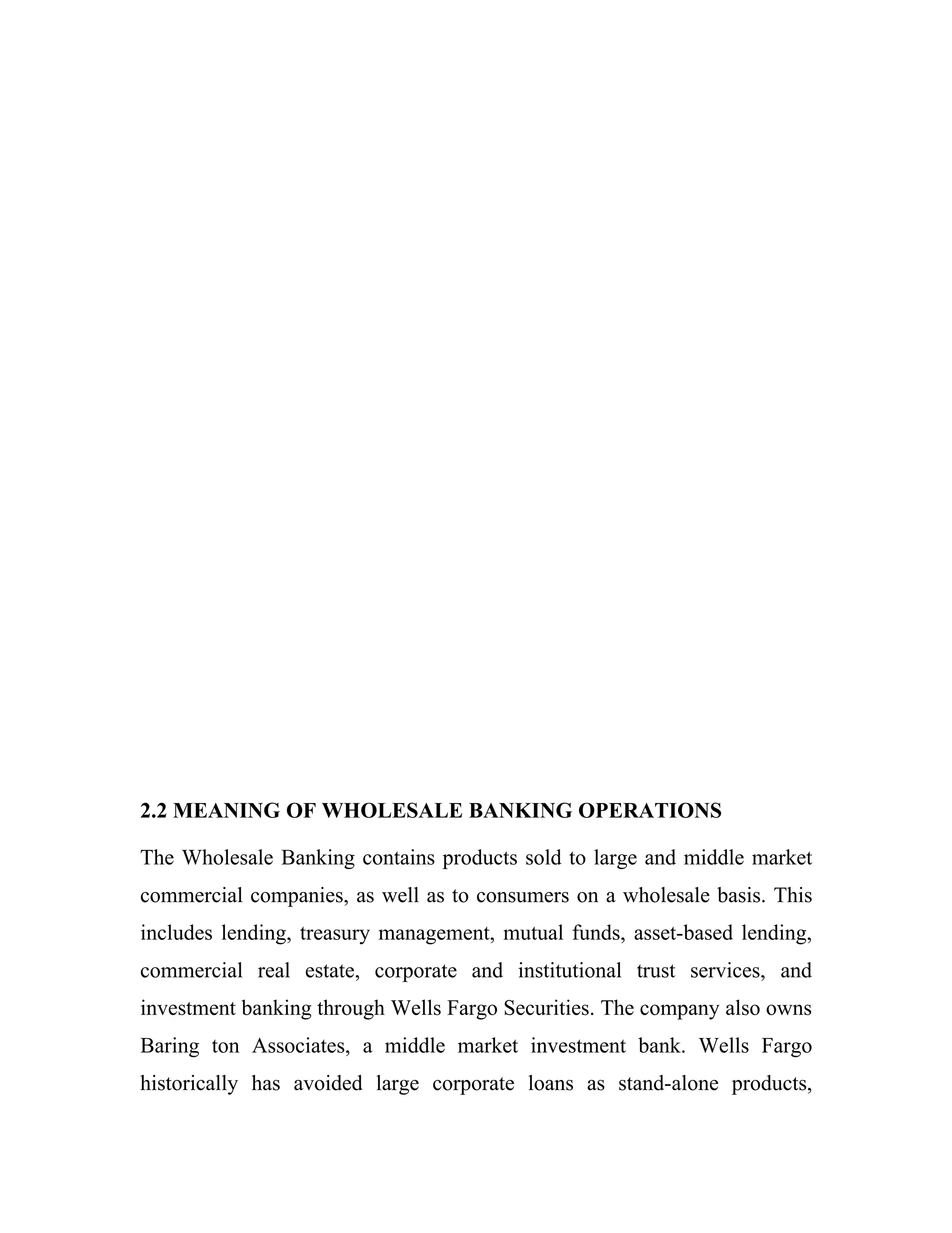 2.2 MEANING OF WHOLESALE BANKING OPERATIONS

The Wholesale Banking contains products sold to large and middle market
commercial companies, as well as to consumers on a wholesale basis. This
includes lending, treasury management, mutual funds, asset-based lending,
commercial real estate, corporate and institutional trust services, and
investment banking through Wells Fargo Securities. The company also owns
Baring ton Associates, a middle market investment bank. Wells Fargo
historically has avoided large corporate loans as stand-alone products,
 