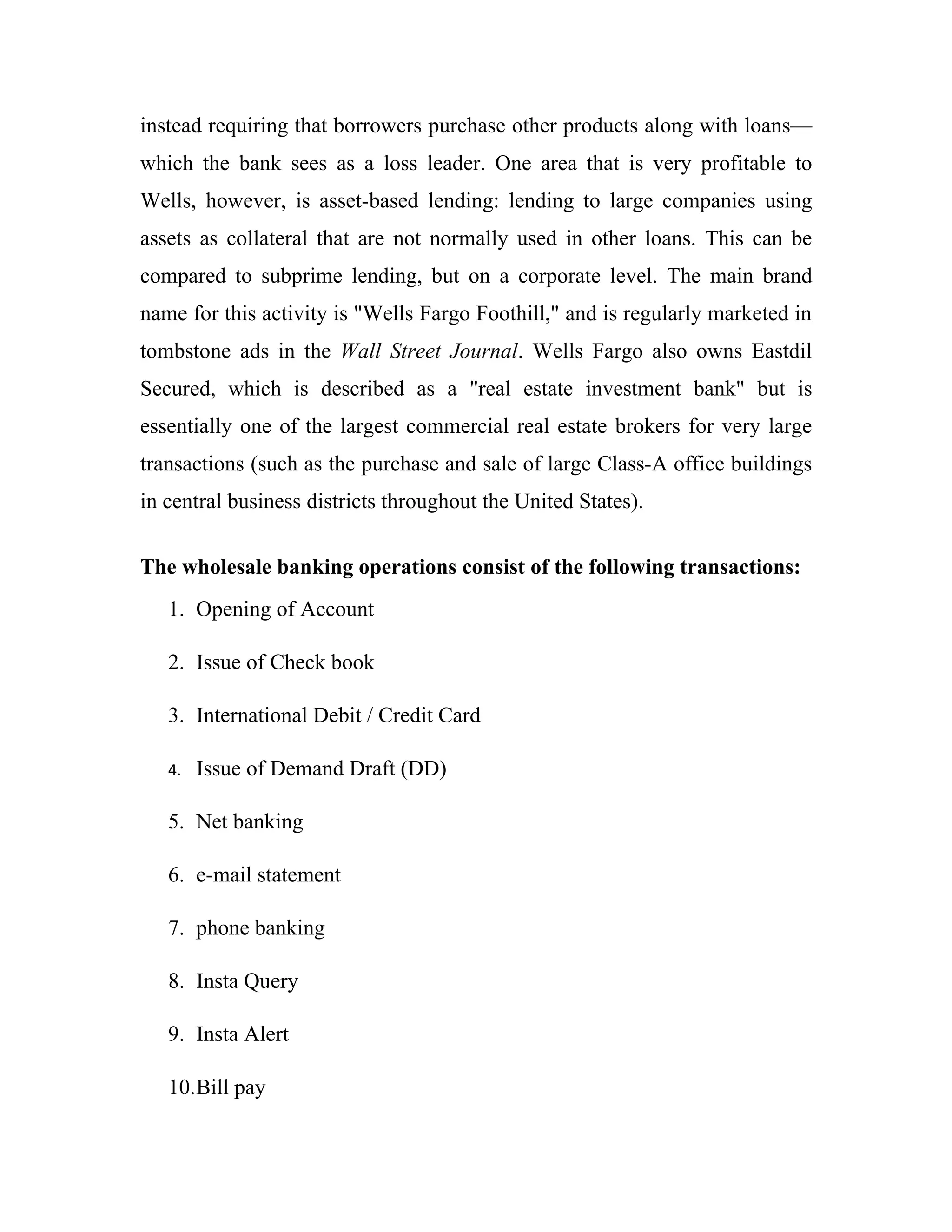 instead requiring that borrowers purchase other products along with loans—
which the bank sees as a loss leader. One area that is very profitable to
Wells, however, is asset-based lending: lending to large companies using
assets as collateral that are not normally used in other loans. This can be
compared to subprime lending, but on a corporate level. The main brand
name for this activity is "Wells Fargo Foothill," and is regularly marketed in
tombstone ads in the Wall Street Journal. Wells Fargo also owns Eastdil
Secured, which is described as a "real estate investment bank" but is
essentially one of the largest commercial real estate brokers for very large
transactions (such as the purchase and sale of large Class-A office buildings
in central business districts throughout the United States).


The wholesale banking operations consist of the following transactions:
   1. Opening of Account

   2. Issue of Check book

   3. International Debit / Credit Card

   4.   Issue of Demand Draft (DD)

   5. Net banking

   6. e-mail statement

   7. phone banking

   8. Insta Query

   9. Insta Alert

   10.Bill pay
 