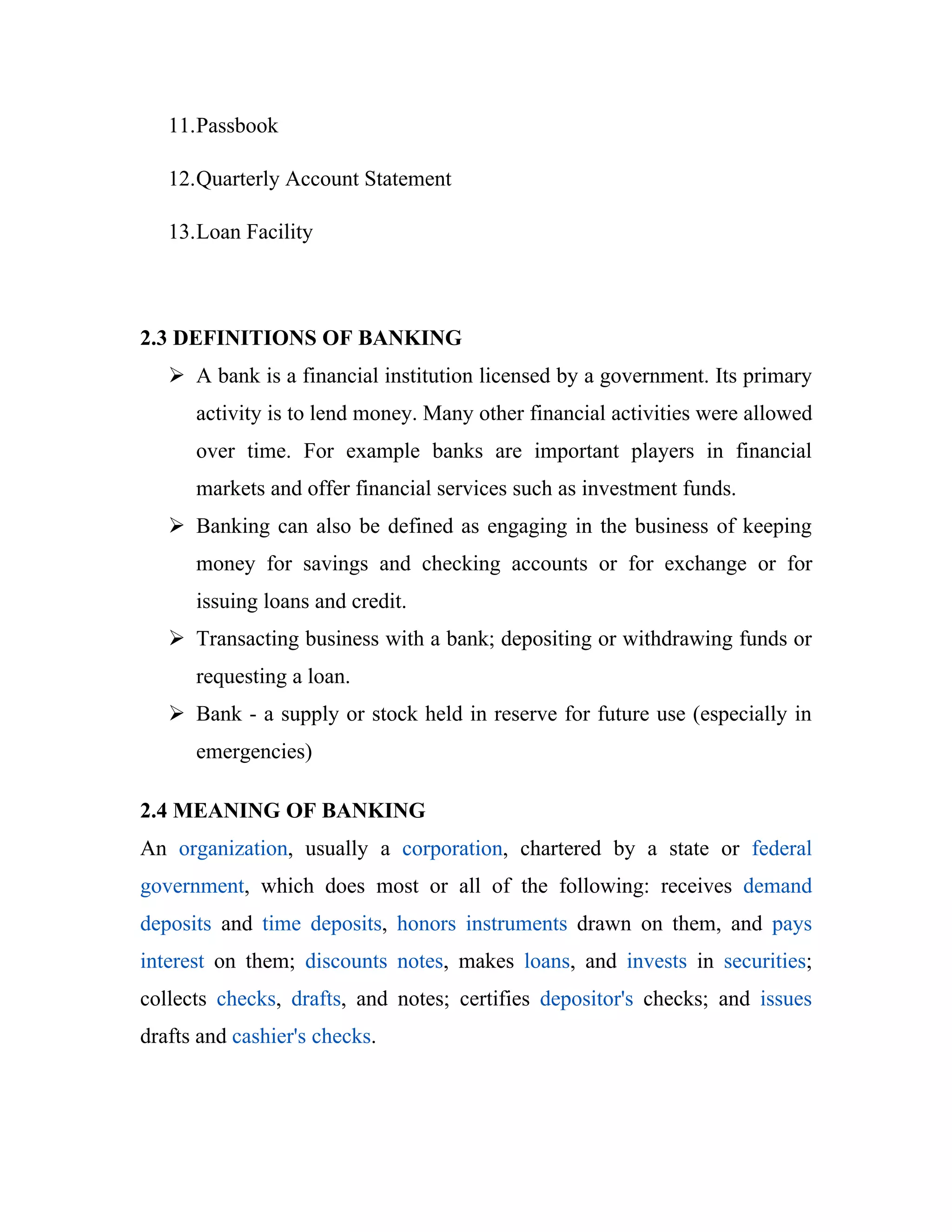 11.Passbook

   12.Quarterly Account Statement

   13.Loan Facility



2.3 DEFINITIONS OF BANKING
    A bank is a financial institution licensed by a government. Its primary
      activity is to lend money. Many other financial activities were allowed
      over time. For example banks are important players in financial
      markets and offer financial services such as investment funds.
    Banking can also be defined as engaging in the business of keeping
      money for savings and checking accounts or for exchange or for
      issuing loans and credit.
    Transacting business with a bank; depositing or withdrawing funds or
      requesting a loan.
    Bank - a supply or stock held in reserve for future use (especially in
      emergencies)

2.4 MEANING OF BANKING
An organization, usually a corporation, chartered by a state or federal
government, which does most or all of the following: receives demand
deposits and time deposits, honors instruments drawn on them, and pays
interest on them; discounts notes, makes loans, and invests in securities;
collects checks, drafts, and notes; certifies depositor's checks; and issues
drafts and cashier's checks.
 