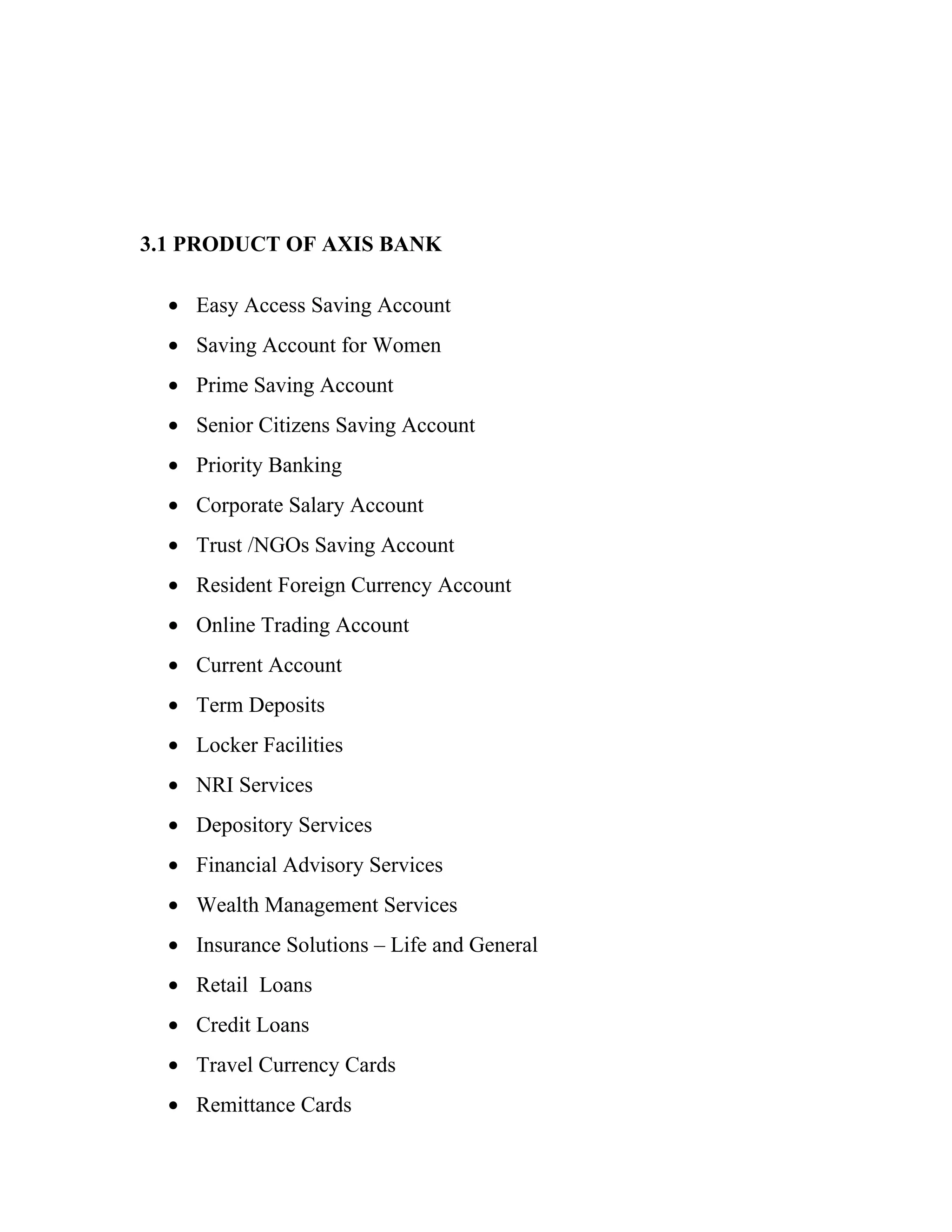 3.1 PRODUCT OF AXIS BANK

  • Easy Access Saving Account
  • Saving Account for Women
  • Prime Saving Account
  • Senior Citizens Saving Account
  • Priority Banking
  • Corporate Salary Account
  • Trust /NGOs Saving Account
  • Resident Foreign Currency Account
  • Online Trading Account
  • Current Account
  • Term Deposits
  • Locker Facilities
  • NRI Services
  • Depository Services
  • Financial Advisory Services
  • Wealth Management Services
  • Insurance Solutions – Life and General
  • Retail Loans
  • Credit Loans
  • Travel Currency Cards
  • Remittance Cards
 